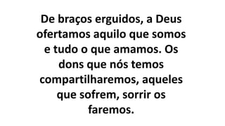 De braços erguidos, a Deus
ofertamos aquilo que somos
e tudo o que amamos. Os
dons que nós temos
compartilharemos, aqueles
que sofrem, sorrir os
faremos.
 