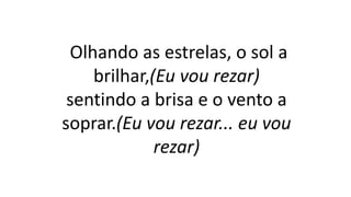 Olhando as estrelas, o sol a
brilhar,(Eu vou rezar)
sentindo a brisa e o vento a
soprar.(Eu vou rezar... eu vou
rezar)
 