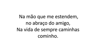Na mão que me estendem,
no abraço do amigo,
Na vida de sempre caminhas
cominho.
 