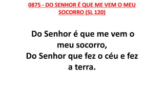 0875 - DO SENHOR É QUE ME VEM O MEU
SOCORRO (SL 120)
Do Senhor é que me vem o
meu socorro,
Do Senhor que fez o céu e fez
a terra.
 