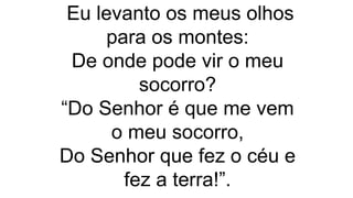 Eu levanto os meus olhos
para os montes:
De onde pode vir o meu
socorro?
“Do Senhor é que me vem
o meu socorro,
Do Senhor que fez o céu e
fez a terra!”.
 