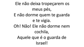 Ele não deixa tropeçarem os
meus pés,
E não dorme quem te guarda
e te vigia.
Oh! Não! Ele não dorme nem
cochila,
Aquele que é o guarda de
Israel!
 