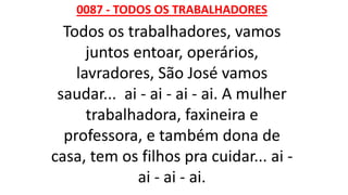 0087 - TODOS OS TRABALHADORES
Todos os trabalhadores, vamos
juntos entoar, operários,
lavradores, São José vamos
saudar... ai - ai - ai - ai. A mulher
trabalhadora, faxineira e
professora, e também dona de
casa, tem os filhos pra cuidar... ai -
ai - ai - ai.
 