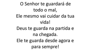 O Senhor te guardará de
todo o mal,
Ele mesmo vai cuidar da tua
vida!
Deus te guarda na partida e
na chegada.
Ele te guarda desde agora e
para sempre!
 