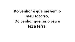 Do Senhor é que me vem o
meu socorro,
Do Senhor que fez o céu e
fez a terra.
 
