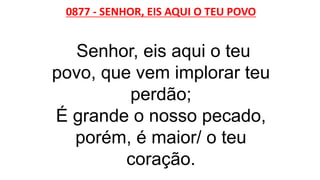 0877 - SENHOR, EIS AQUI O TEU POVO
Senhor, eis aqui o teu
povo, que vem implorar teu
perdão;
É grande o nosso pecado,
porém, é maior/ o teu
coração.
 