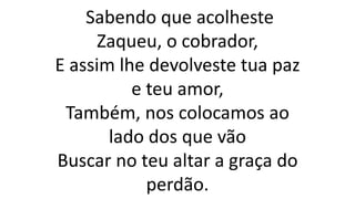 Sabendo que acolheste
Zaqueu, o cobrador,
E assim lhe devolveste tua paz
e teu amor,
Também, nos colocamos ao
lado dos que vão
Buscar no teu altar a graça do
perdão.
 