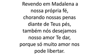 Revendo em Madalena a
nossa própria fé,
chorando nossas penas
diante de Teus pés,
também nós desejamos
nosso amor Te dar,
porque só muito amor nos
pode libertar.
 