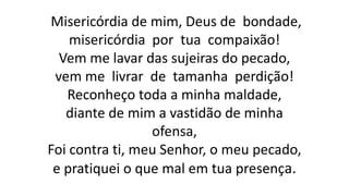 Misericórdia de mim, Deus de bondade,
misericórdia por tua compaixão!
Vem me lavar das sujeiras do pecado,
vem me livrar de tamanha perdição!
Reconheço toda a minha maldade,
diante de mim a vastidão de minha
ofensa,
Foi contra ti, meu Senhor, o meu pecado,
e pratiquei o que mal em tua presença.
 
