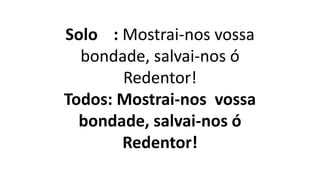 Solo : Mostrai-nos vossa
bondade, salvai-nos ó
Redentor!
Todos: Mostrai-nos vossa
bondade, salvai-nos ó
Redentor!
 