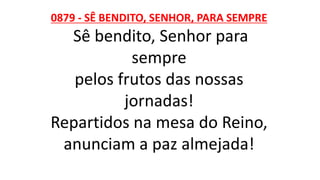 0879 - SÊ BENDITO, SENHOR, PARA SEMPRE
Sê bendito, Senhor para
sempre
pelos frutos das nossas
jornadas!
Repartidos na mesa do Reino,
anunciam a paz almejada!
 