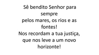 Sê bendito Senhor para
sempre
pelos mares, os rios e as
fontes!
Nos recordam a tua justiça,
que nos leve a um novo
horizonte!
 