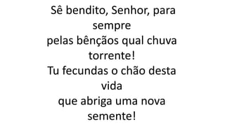 Sê bendito, Senhor, para
sempre
pelas bênçãos qual chuva
torrente!
Tu fecundas o chão desta
vida
que abriga uma nova
semente!
 