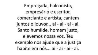 Empregada, balconista,
empresário e escritor,
comerciante e artista, cantem
juntos o louvor... ai - ai - ai - ai.
Santo humilde, homem justo,
elevemos nossa voz. Teu
exemplo nos ajude que a justiça
habite em nós... ai - ai - ai - ai.
 