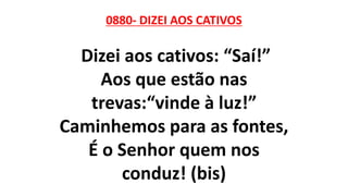 0880- DIZEI AOS CATIVOS
Dizei aos cativos: “Saí!”
Aos que estão nas
trevas:“vinde à luz!”
Caminhemos para as fontes,
É o Senhor quem nos
conduz! (bis)
 