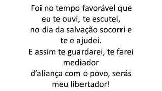 Foi no tempo favorável que
eu te ouvi, te escutei,
no dia da salvação socorri e
te e ajudei.
E assim te guardarei, te farei
mediador
d’aliança com o povo, serás
meu libertador!
 