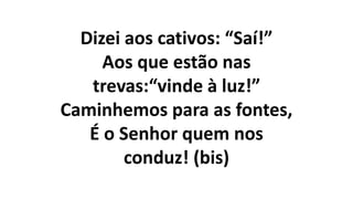 Dizei aos cativos: “Saí!”
Aos que estão nas
trevas:“vinde à luz!”
Caminhemos para as fontes,
É o Senhor quem nos
conduz! (bis)
 