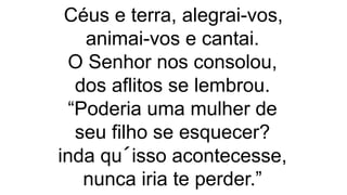Céus e terra, alegrai-vos,
animai-vos e cantai.
O Senhor nos consolou,
dos aflitos se lembrou.
“Poderia uma mulher de
seu filho se esquecer?
inda qu´isso acontecesse,
nunca iria te perder.”
 