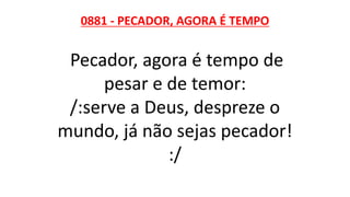 0881 - PECADOR, AGORA É TEMPO
Pecador, agora é tempo de
pesar e de temor:
/:serve a Deus, despreze o
mundo, já não sejas pecador!
:/
 