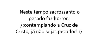 Neste tempo sacrossanto o
pecado faz horror:
/:contemplando a Cruz de
Cristo, já não sejas pecador! :/
 