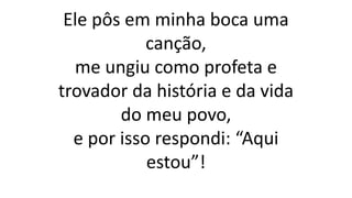 Ele pôs em minha boca uma
canção,
me ungiu como profeta e
trovador da história e da vida
do meu povo,
e por isso respondi: “Aqui
estou”!
 