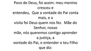 Povo de Deus, foi assim: meu menino
cresceu e
entendeu, Que a vontade do Pai conta
mais, e a
visita foi Deus quem nos fez. Mãe do
Senhor, nosso
mãe, nós queremos contigo aprender
a justiça, a
vontade do Pai, e entender o teu Filho
que diz:
 