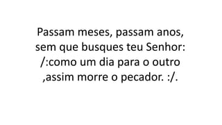 Passam meses, passam anos,
sem que busques teu Senhor:
/:como um dia para o outro
,assim morre o pecador. :/.
 