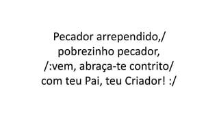 Pecador arrependido,/
pobrezinho pecador,
/:vem, abraça-te contrito/
com teu Pai, teu Criador! :/
 