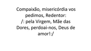 Compaixão, misericórdia vos
pedimos, Redentor:
/: pela Virgem, Mãe das
Dores, perdoai-nos, Deus de
amor!:/
 