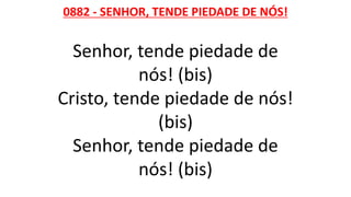 0882 - SENHOR, TENDE PIEDADE DE NÓS!
Senhor, tende piedade de
nós! (bis)
Cristo, tende piedade de nós!
(bis)
Senhor, tende piedade de
nós! (bis)
 