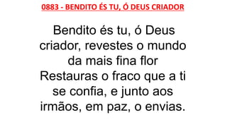 0883 - BENDITO ÉS TU, Ó DEUS CRIADOR
Bendito és tu, ó Deus
criador, revestes o mundo
da mais fina flor
Restauras o fraco que a ti
se confia, e junto aos
irmãos, em paz, o envias.
 