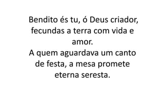 Bendito és tu, ó Deus criador,
fecundas a terra com vida e
amor.
A quem aguardava um canto
de festa, a mesa promete
eterna seresta.
 