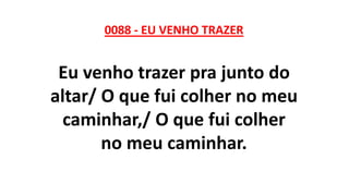0088 - EU VENHO TRAZER
Eu venho trazer pra junto do
altar/ O que fui colher no meu
caminhar,/ O que fui colher
no meu caminhar.
 