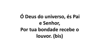 Ó Deus do universo, és Pai
e Senhor,
Por tua bondade recebe o
louvor. (bis)
 