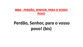 0884 - PERDÃO, SENHOR, PARA O VOSSO
POVO
Perdão, Senhor, para o vosso
povo! (bis)
 