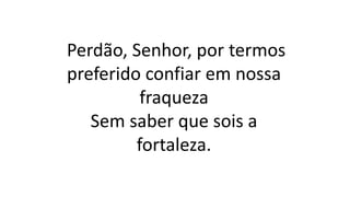 Perdão, Senhor, por termos
preferido confiar em nossa
fraqueza
Sem saber que sois a
fortaleza.
 