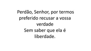 Perdão, Senhor, por termos
preferido recusar a vossa
verdade
Sem saber que ela é
liberdade.
 