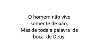 O homem não vive
somente de pão,
Mas de toda a palavra da
boca de Deus.
 
