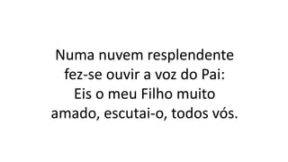 Numa nuvem resplendente
fez-se ouvir a voz do Pai:
Eis o meu Filho muito
amado, escutai-o, todos vós.
 