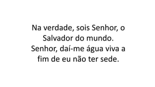 Na verdade, sois Senhor, o
Salvador do mundo.
Senhor, daí-me água viva a
fim de eu não ter sede.
 