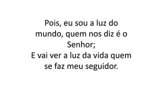 Pois, eu sou a luz do
mundo, quem nos diz é o
Senhor;
E vai ver a luz da vida quem
se faz meu seguidor.
 