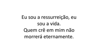 Eu sou a ressurreição, eu
sou a vida.
Quem crê em mim não
morrerá eternamente.
 
