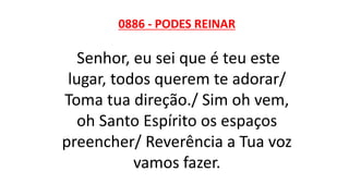 0886 - PODES REINAR
Senhor, eu sei que é teu este
lugar, todos querem te adorar/
Toma tua direção./ Sim oh vem,
oh Santo Espírito os espaços
preencher/ Reverência a Tua voz
vamos fazer.
 