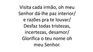 Visita cada irmão, oh meu
Senhor dá-lhe paz interior/
e razões pra te louvar/
Desfaz todas tristezas,
incertezas, desamor/
Glorifica o teu nome oh
meu Senhor.
 