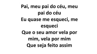 Pai, meu pai do céu, meu
pai do céu
Eu quase me esqueci, me
esqueci
Que o seu amor vela por
mim, vela por mim
Que seja feito assim
 
