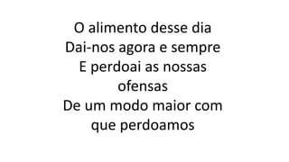 O alimento desse dia
Dai-nos agora e sempre
E perdoai as nossas
ofensas
De um modo maior com
que perdoamos
 
