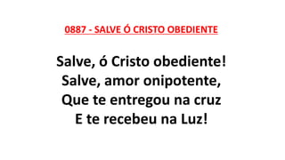 0887 - SALVE Ó CRISTO OBEDIENTE
Salve, ó Cristo obediente!
Salve, amor onipotente,
Que te entregou na cruz
E te recebeu na Luz!
 