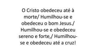 O Cristo obedeceu até à
morte/ Humilhou-se e
obedeceu o bom Jesus./
Humilhou-se e obedeceu
sereno e forte,/ Humilhou-
se e obedeceu até a cruz!
 