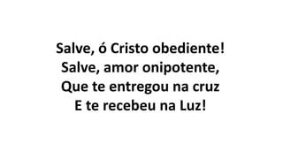 Salve, ó Cristo obediente!
Salve, amor onipotente,
Que te entregou na cruz
E te recebeu na Luz!
 