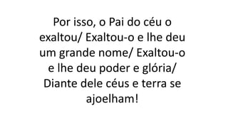 Por isso, o Pai do céu o
exaltou/ Exaltou-o e lhe deu
um grande nome/ Exaltou-o
e lhe deu poder e glória/
Diante dele céus e terra se
ajoelham!
 